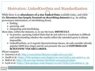 Motivation: LinkedGeoData and Standardization
While there is an abundance of 5 star Linked Data available today, and while
the literature has largely focused on describing datasets (e.g., by adding
provenance information, or interlinking them),
➢ finding,
➢ querying, and
➢ integrating and interlinking
these data, within the datasets, is, to say the least, DIFFICULT.
➢ In practice, querying Linked Data that do not refer to a vocabulary is difficult
and understanding whether the results reflect the intended query is almost
impossible.
➢ LinkedGeoData, as it regards Openstreetmap classes, do only consider already
popular OSM-keys (tags) and do not promote the use of CONTROLLED
SCIENTIFIC VOCABULARIES.
Please compare:
➢ Janowicz et al.: http://corescholar.libraries.wright.edu/cse/158/
➢ Anelli et al.: https://link.springer.com/chapter/10.1007/978-3-319-42007-3_29
➢ Hall et al.: http://dl.acm.org/citation.cfm?doid=3025453.3025940
➢ Leyh et al.: https://link.springer.com/chapter/10.1007/978-3-319-60642-2_39
 
