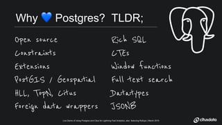 Live Demo of Using Postgres and Citus for Lightning Fast Analytics, also featuring Rollups | March 2019Live Demo of Using Postgres and Citus for Lightning Fast Analytics, also featuring Rollups | March 2019
Why ! Postgres? TLDR;
Open source
Constraints
Extensions
PostGIS / Geospatial
HLL, TopN, Citus
Foreign data wrappers
Rich SQL
CTEs
Window functions
Full text search
Datatypes
JSONB
 