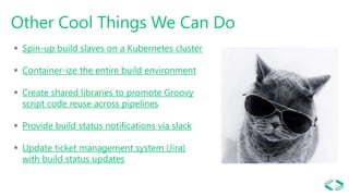 Other Cool Things We Can Do
 Spin-up build slaves on a Kubernetes cluster
 Container-ize the entire build environment
 Create shared libraries to promote Groovy
script code reuse across pipelines
 Provide build status notifications via slack
 Update ticket management system (Jira)
with build status updates
 
