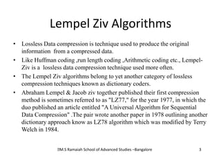 Lempel Ziv Algorithms
• Lossless Data compression is technique used to produce the original
  information from a compressed data.
• Like Huffman coding ,run length coding ,Arithmetic coding etc., Lempel-
  Ziv is a lossless data compression technique used more often.
• The Lempel Ziv algorithms belong to yet another category of lossless
  compression techniques known as dictionary coders.
• Abraham Lempel & Jacob ziv together published their first compression
  method is sometimes referred to as "LZ77," for the year 1977, in which the
  duo published an article entitled "A Universal Algorithm for Sequential
  Data Compression" .The pair wrote another paper in 1978 outlining another
  dictionary approach know as LZ78 algorithm which was modified by Terry
  Welch in 1984.


                  Ramaiah School of Advanced Studies –Bangalore
                  M.S                                                   3
 