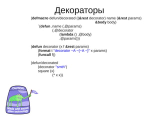 Декораторы
(defmacro defun/decorated ((&rest decorator) name (&rest params)
                                     &body body)
    `(defun ,name (,@params)
             (,@decorator
                 (lambda () ,@body)
                 ,@params)))

(defun decorator (x f &rest params)
    (format t "decorator ~A ~{~A ~}" x params)
    (funcall f))

(defun/decorated
    (decorator "smth")
    square (x)
             (* x x))
 