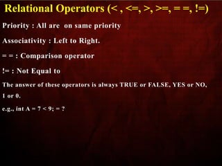 Priority : All are on same priority
Associativity : Left to Right.
= = : Comparison operator
!= : Not Equal to
The answer of these operators is always TRUE or FALSE, YES or NO,
1 or 0.
e.g., int A = 7 < 9; = ?
Relational Operators (< , <=, >, >=, = =, !=)
 