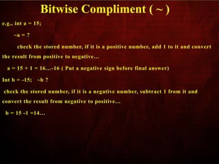 e.g., int a = 15;
~a = ?
check the stored number, if it is a positive number, add 1 to it and convert
the result from positive to negative…
a = 15 + 1 = 16…-16 ( Put a negative sign before final answer)
Int b = -15; ~b ?
check the stored number, if it is a negative number, subtract 1 from it and
convert the result from negative to positive…
b = 15 -1 =14…
Bitwise Compliment ( ~ )
 