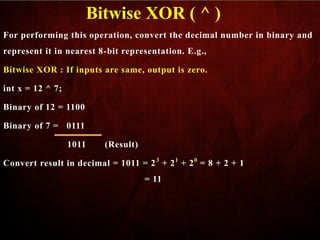 For performing this operation, convert the decimal number in binary and
represent it in nearest 8-bit representation. E.g.,
Bitwise XOR : If inputs are same, output is zero.
int x = 12 ^ 7;
Binary of 12 = 1100
Binary of 7 = 0111
1011 (Result)
Convert result in decimal = 1011 = 23
+ 21
+ 20
= 8 + 2 + 1
= 11
Bitwise XOR ( ^ )
 