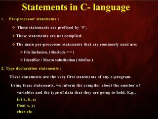 1. Pre-processor statements :
 These statements are prefixed by ‘#’.
 These statements are not compiled.
 The main pre-processor statements that are commonly used are:
 File Inclusion. ( #include < > )
 Identifier / Macro substitution ( #define )
2. Type declaration statements :
These statements are the very first statements of any c-program.
Using these statements, we inform the compiler about the number of
variables and the type of data that they are going to hold. E.g.,
int a, b, c;
float x, y;
char ch;
Statements in C- language
 