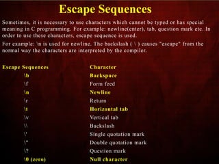 Escape Sequences
Sometimes, it is necessary to use characters which cannot be typed or has special
meaning in C programming. For example: newline(enter), tab, question mark etc. In
order to use these characters, escape sequence is used.
For example: n is used for newline. The backslash (  ) causes "escape" from the
normal way the characters are interpreted by the compiler.
Escape Sequences Character
b Backspace
f Form feed
n Newline
r Return
t Horizontal tab
v Vertical tab
 Backslash
' Single quotation mark
" Double quotation mark
? Question mark
0 (zero) Null character
 