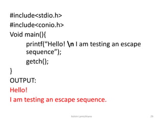 #include<stdio.h>
#include<conio.h>
Void main(){
printf(“Hello! n I am testing an escape
sequence”);
getch();
}
OUTPUT:
Hello!
I am testing an escape sequence.
Ashim Lamichhane 29
 