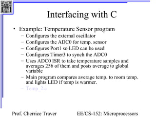 Interfacing with C
• Example: Temperature Sensor program
    – Configures the external oscillator
    – Configures the ADC0 for temp. sensor
    – Configures Port1 so LED can be used
    – Configures Timer3 to synch the ADC0
    – Uses ADC0 ISR to take temperature samples and
      averages 256 of them and posts average to global
      variable
    – Main program compares average temp. to room temp.
      and lights LED if temp is warmer.
    – Temp_2.c



Prof. Cherrice Traver       EE/CS-152: Microprocessors
 