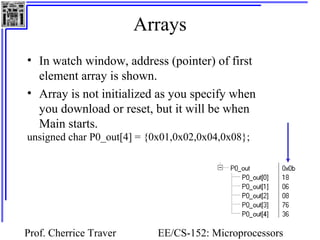 Arrays
• In watch window, address (pointer) of first
  element array is shown.
• Array is not initialized as you specify when
  you download or reset, but it will be when
  Main starts.
unsigned char P0_out[4] = {0x01,0x02,0x04,0x08};




Prof. Cherrice Traver       EE/CS-152: Microprocessors
 