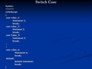 Switch Case
Syntax:
======
switch(exp)
{
case value_1:
Statement 1;
break;
case value_2:
Statemnt 2;
break;
case Value_3:
Statement 3;
break;
:
:
case value_n:
Statement n;
break;
default:
default statement;
break;
}
 