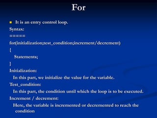 For
 It is an entry control loop.
Syntax:
=====
for(initialization;test_condition;increment/decrement)
{
Statements;
}
Initialization:
In this part, we initialize the value for the variable.
Test_condition:
In this part, the condition until which the loop is to be executed.
Increment / decrement:
Here, the variable is incremented or decremented to reach the
condition
 