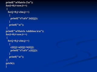 printf("nMatrix-2n");
for(i=0;i<row;i++)
{
for(j=0;j<clm;j++)
{
printf("t%dt",b[i][j]);
}
printf("n");
}
printf("nMatrix Addition isn");
for(i=0;i<row;i++)
{
for(j=0;j<clm;j++)
{
c[i][j]=a[i][j]+b[i][j];
printf("t%dt",c[i][j]);
}
printf("n");
}
getch();
}
 