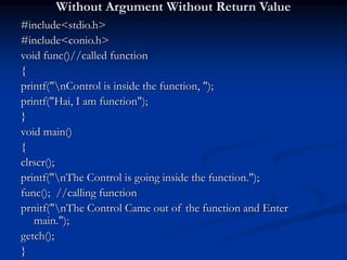 Without Argument Without Return Value
#include<stdio.h>
#include<conio.h>
void func()//called function
{
printf("nControl is inside the function, ");
printf("Hai, I am function");
}
void main()
{
clrscr();
printf("nThe Control is going inside the function.");
func(); //calling function
prnitf("nThe Control Came out of the function and Enter
main.");
getch();
}
 