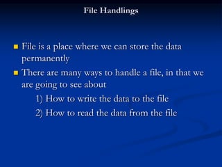 File Handlings
 File is a place where we can store the data
permanently
 There are many ways to handle a file, in that we
are going to see about
1) How to write the data to the file
2) How to read the data from the file
 
