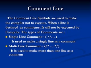 Comment Line
The Comment Line Symbols are used to make
the compiler not to execute. When a line is
declared as comments, It will not be executed by
Compiler. The types of Comments are :
 Single Line Comment – ( //… )
It used to make a single line as a comment
 Multi Line Comment – (/* … */)
It is used to make more than one line as a
comment
 