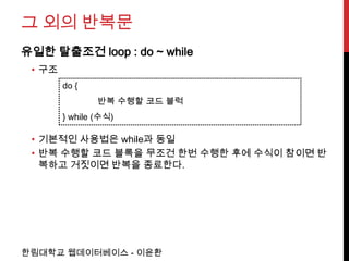그 외의 반복문
유일한 탈출조건 loop : do ~ while
 • 구조
        do {
                반복 수행할 코드 블럭
        } while (수식)

 • 기본적인 사용법은 while과 동일
 • 반복 수행할 코드 블록을 무조건 한번 수행한 후에 수식이 참이면 반
   복하고 거짓이면 반복을 종료한다.




한림대학교 웹데이터베이스 - 이윤환
 