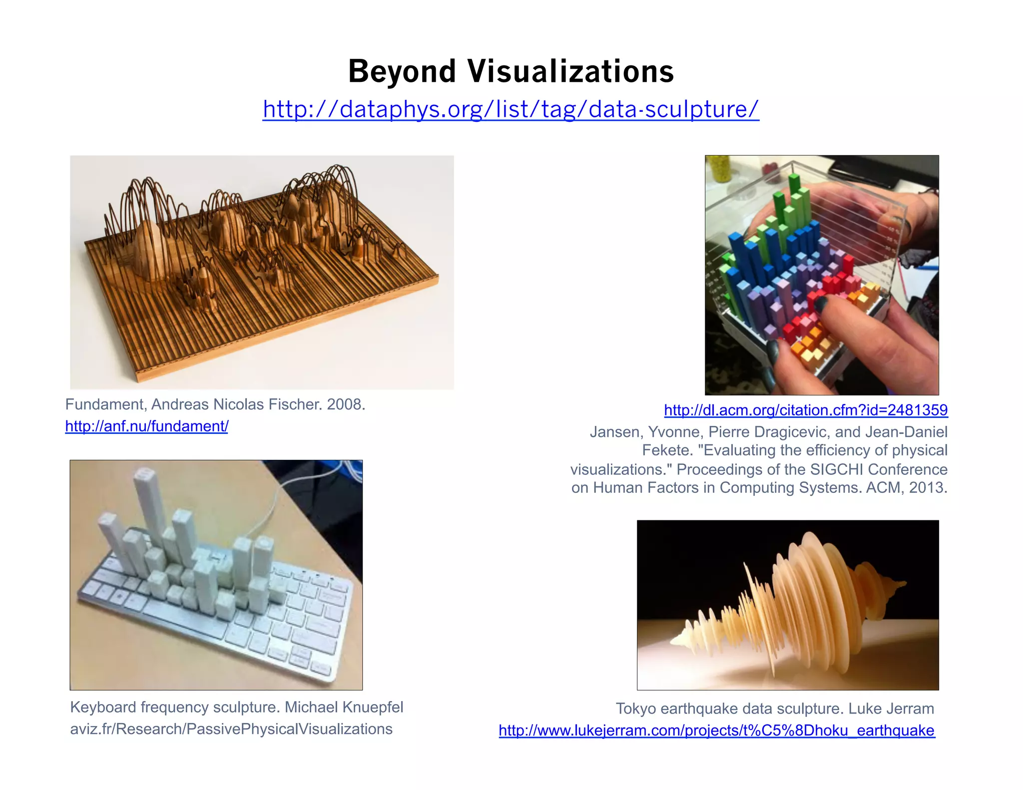 Beyond Visualizations
Fundament, Andreas Nicolas Fischer. 2008.
http://anf.nu/fundament/
Tokyo earthquake data sculpture. Luke Jerram
http://www.lukejerram.com/projects/t%C5%8Dhoku_earthquake
http://dl.acm.org/citation.cfm?id=2481359
Jansen, Yvonne, Pierre Dragicevic, and Jean-Daniel
Fekete. "Evaluating the efficiency of physical
visualizations." Proceedings of the SIGCHI Conference
on Human Factors in Computing Systems. ACM, 2013.
Keyboard frequency sculpture. Michael Knuepfel
aviz.fr/Research/PassivePhysicalVisualizations
http://dataphys.org/list/tag/data-sculpture/
 