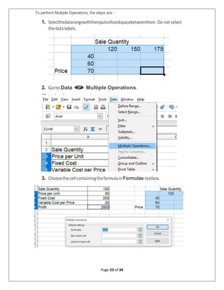 Page 23 of 34
To perform Multiple Operations, the steps are: -
1. Selectthedatarangewiththeinputcellsandspacebetweenthem. Do notselect
thedata labels.
2. GotoData  Multiple Operations.
3. ChoosethecellcontainingtheformulainFormulae textbox.
 