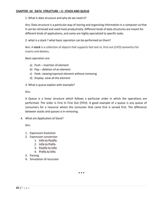22 | P a g e
CHAPTER -10 DATA STRUCTURE – II : STACK AND QUEUE
1. What is data structure and why do we need it?
Ans: Data structure is a particular way of storing and organizing information in a computer so that
it can be retrieved and used most productively. Different kinds of data structures are meant for
different kinds of applications, and some are highly specialized to specific tasks.
2. what is a stack ? what basic operation can be performed on them?
Ans: A stack is a collection of objects that supports fast last-in, first-out (LIFO) semantics for
inserts and deletes.
Basic operation are:
a) Push – insertion of element
b) Pop – deletion of an element
c) Peek- viewing topmost element without removing
d) Display- view all the element
3. What is queue explain with example?
Ans:
A Queue is a linear structure which follows a particular order in which the operations are
performed. The order is First In First Out (FIFO). A good example of a queue is any queue of
consumers for a resource where the consumer that came first is served first. The difference
between stacks and queues is in removing.
4. What are Application of Stack?
Ans:
1. Expression Evolution
2. Expression conversion
1. Infix to Postfix
2. Infix to Prefix
3. Postfix to Infix
4. Prefix to Infix
3. Parsing
4. Simulation of recursion
* * *
 