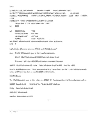 33 | P a g e
Ans: -
(i) SELECTGCODE, DESCRIPTION FROM GARMENT ORDER BY GCODE DESC;
(ii) SELECT * FROM GARMENT WHERE READYMADE BETWEEN (08–DEC–07, 16–JUN–08);
(iii) SELECT AVG(PRINCE) FROM GARMENTG, FABRIC F WHERE G. FCODE= F.CODE AND F. FCODE
= FO3;
(iv) SELECT F. FCODE, GPRICE FROM GARMENT G, FABRIC F
GROUP BY F. FCODE ORDER BY G. PRICE DESC;
(v) 1600
(vi) DESCRIPTION TYPE
INFORMAL SHIRT COTTON
INFORMAL PANT COTTON
FORMAL PANT POLYSTER
(vii) MAX () selects Numeric value not alphanumeric value. So, its error.
(viii) 7
5.What is the difference between WHERE and HAVING clauses?
Ans: The WHERE clause is used to filer rows from a results.
SELECT COUNT(SalesOrderID) FROM Sales.SalesOrderDetail
This quesry will return 121,317 as the count, whereas, the query
SELECT COUNT(SalesOrderID) FROM Sales.SalesOrderDetail WHERE UnitPrice > 200
Returns 48,159 as the count. This is because the WHERE clause filters out the 73,158 SalesOrderDetails
whose UnitPrice is less than or equal to 200 from the results.
HAVING Clause
The HAVING clause is used to filter values in a GROUP BY. You can use them to filter out groups such as
SELECT SalesOrderID, SUM(UnitPrice * OrderQty) AS TotalPrice
FROM Sales.SalesOrderDetail
GROUP BY SalesOrderID
HAVING SalesOrderID > 50000
* * *
 