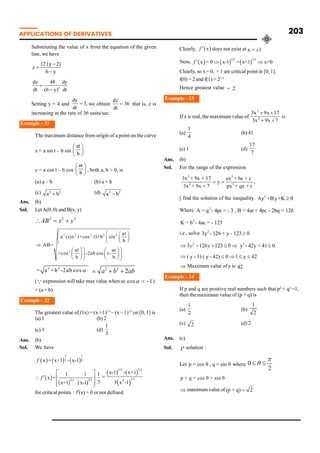 APPLICATIONS OF DERIVATIVES 203
Substituting the value of x from the equation of the given
line, we have
12 (y 2)
z
6 y
-
=
-
2
dz 48 dy
dt dt
(6 y)
=
-
Setting y = 4 and
dy
3,
dt
= we obtain
dz
36
dt
= that is, z is
increasing at the rate of 36 units/sec.
Example – 31
The maximum distance from origin of a point on the curve
x = a sin t – b sin
at
b
æ ö
ç ÷
è ø
y = a cos t – b cos
at
b
æ ö
ç ÷
è ø
, both a, b > 0, is
(a) a – b (b) a + b
(c) 2 2
a b
+ (d) 2 2
a b
-
Ans. (b)
Sol. LetA(0, 0) and B(x, y)
2 2 2
AB x y
 = +
2 2 2 2 2
2
at
a (sin t+cos t)+b sin
b
AB=
at at
+cos -2ab cos t-
b b
æ æ æ ö
ç ç ç ÷
è ø
è
è
Þ
ö
ö
æ ö æ ö
÷
÷
ç ÷ ç ÷
è ø è ø
ø ø
2 2
= a +b -2ab cosa 2 2
2
a b ab
= + +
(Qexpression will take max value when as cos 1
a = - )
= (a + b)
Example – 32
The greatest value of f (x) = (x +1)1/3
– (x – 1)1/3
on [0, 1] is
(a) 1 (b) 2
(c) 3 (d)
3
1
Ans. (b)
Sol. We have
1 1
3 3
x = x+1 - x-1
f
2/3 2/3
1 1 1
x = - .
3
x+1 x-1
f
é ù
¢
 ê ú
ê ú
ë û
2/3 2/3
2/3
2
x-1 - x+1
3 x -1
=
for critical points : f’(x) = 0 or not defined.
Clearly, x
f ¢ does not exist at x = ±1
Now,
2/3 2/3
x = 0 x-1 = x+1 x=0
f ¢ Þ Þ
Clearly, so x= 0, + 1 are critical point in [0, 1].
f(0) = 2 and f(1) = 21/3
Hence greatest value = 2
Example – 33
If x is real, the maximum value of
7
x
9
x
3
17
x
9
x
3
2
2
+
+
+
+
is
(a)
4
1
(b)41
(c) 1 (d)
7
17
Ans. (b)
Sol. For the range of the expression
2 2
2 2
3x + 9x + 17 ax + bc + c
y ,
3x + 9x + 7 px + qx + r
= =
[ find the solution of the inequality 2
Ay +By+K 0
³
Where 2
A = q - 4pr = - 3 , B = 4ar + 4pc - 2bq = 126
2
K = b - 4ac = - 123
i.e., solve 2
3y - 126 + y - 123 0
³
2 2
3 126 123 0 y - 42y + 41 0
y y
Þ - + £ Þ £
( y - 1) ( y - 42) 0 1 y 42
Þ £ Þ £ £
Þ Maximum value ofy is 42
Example – 34
If p and q are positive real numbers such that p2
+ q2
=1,
then the maximum value of (p + q) is
(a)
2
1
(b)
2
1
(c) 2 (d)2
Ans. (c)
Sol. st
I solution :
Let p = cos θ , q = sin θ where 0
2
p
q
£ £
p + q = cos θ + sin θ
Þ maximumvalue of (p + q) 2
=
 