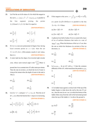 APPLICATIONS OF DERIVATIVES 219
23. Let S be the set of all values of x for which the tangent to
the curve 3 2
( ) 2 ( , )
y f x x x xat x y
= = - - is parallel to
the line segment joining the points
(1, (1)) ( 1, ( 1))
f and f
- - then S is equal to:
(2019-04-09/Shift-1)
(a)
1
,1
3
ì ü
í ý
î þ
(b)
1
, 1
3
ì ü
- -
í ý
î þ
(c)
1
, 1
3
ì ü
-
í ý
î þ
(d)
1
,1
3
ì ü
-
í ý
î þ
24. If f (x) is a non-zero polynomial of degree four, having
local extreme points at 1,0,1
x = - then the set
{ : ( ) (0)}
S x R f x f
= Î = contains exactly k real values,
then k is (2019-04-09/Shift-1)
25. A water tank has the shape of an inverted right circular
cone, whose semi-vertical angle is 1 1
tan
2
- æ ö
ç ÷
è ø
.Water is
poured into it at a constantrate of5 cubic meter per minute.
Then the rate (in m/min.), at which the level of water is
rising at the instant when the depth of water in the tank is
10m;is: (2019-04-09/Shift-2)
(a)
1
15p
(b)
1
10p
(c)
2
p
(d)
1
5p
26. Let f (x) = ex
– x and g(x) = x2
– x, x R
" Î . Then the set of
all R
x Î ,where the function h(x) = (fog) (x) is increasing,
is: (2019-04-10/Shift-1)
(a)
1
1
1,
2
,
2
-
é ù
÷
- ú
é ö
È ¥
ê
ë
ë û ø
ê (b)
1
0,
2
1,
È ¥
é ù
ê ú
ë û
(c) 0, ¥ (d)
1
,0 1,
2
é ù
- È ¥
ê ú
ë û
27. If the tangent to the curve 2
, 3
3
x
y x R x
x
= Î ¹ ±
-
,
at a point , 0,0
a b ¹ on it is parallel to the line
2 6 11 0
x y
+ - = then: (2019-04-10/Shift-2)
(a) 6 2 19
a b
+ = (b) 6 2 9
a b
+ =
(c) 2 6 19
a b
+ = (d) 2 6 9
a b
+ =
28. A spherical iron ball of radius 10 cm is coated with a layer
of ice of uniform thickness that melts at a rate of
3
50cm / min When the thickness of the ice is 5 cm, then
the rate at which the thickness (in cm/min) of the ice
decreases, is: (2019-04-10/Shift-2)
(a)
1
18p
(b)
1
36p
(c)
5
6p
(d)
1
9p
29. Let a1
,a2
,a3
..... be an A.P. with a6
= 2 then the common
difference of thisA.P., which maximises the product a1
.a4
.a5
is: (2019-04-10/Shift-2)
(a)
3
2
(b)
8
5
(c)
6
5
(d)
2
3
30. A 2 m ladder leans against a vertical wall. If the top of the
ladder begins to slide down the wall at the rate 25 cm/
sec., then the rate (in cm / sec.) at which the bottom of the
ladder slides away from the wall on the horizontal ground
when the top of the ladder is 1 m above the ground is:
(2019-04-12/Shift-1)
(a) 25 3 (b)
25
3
(c)
25
3
(d)25
 