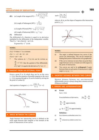 APPLICATIONS OF DERIVATIVES 188
(IV) (a) Length of the tangent (PT) =
2
1 1
1
y 1 ´ x
´ x
+ é ù
ë û
f
f
(b) Length of Subtangent (MT) =
1
1
y
´ x
f
(c) Length ofNormal (PN) =
2
1 1
y 1 ´ x
+ é ù
ë û
f
(d) Length of Subnormal (MN) = y1
f ´ (x1
)
(V) Differential :
The differential of a function is equal to its derivative
multiplied by the differential of the independent variable.
Thus if, y = tan x then dy = sec2
x dx.
In general dy = f ´ (x) dx.
NOTES:
d (c) = 0 where ‘c’ is a constant.
d (u + v – w) = du + dv – dw
d (uv) = udv + vdu
* The relation dy = f´(x) dx can be written as
´ x ;
=
dy
f
dx
thus the quotient of the differentials
of‘y’and ‘x’isequalto thederivativeof‘y’w.r.t. ‘x’.
3. TANGENT FROM AN EXTERNAL POINT
Given a point P (a, b) which does not lie on the curve
y = f (x), then the equation of possible tangents to the curve
y = f (x), passing through (a, b) can be found by solving for
the point of contact Q.
And equation of tangent is
h b
y b x a
h a
-
- = -
-
f
4. ANGLE BETWEEN THE CURVES
Angle between two intersecting curves is defined as the
acute angle between their tangents or the normals at the
point of intersection of two curves.
1 2
1 2
m m
tan
1 m m
-
q =
+
where m1
& m2
are the slopes of tangents at the intersection
point (x1
, y1
).
NOTES:
(i) The angle is defined between two curves if the
curves are intersecting. This can be ensured by
finding their point of intersection or bygraphically.
(ii) If the curves intersect at more than one point then
angle between curves is found out with respect to
the point of intersection.
(iii) Two curves are said to be orthogonal if angle
between them at each point of intersection is right
angle i.e. m1
m2
= –1.
5. SHORTEST DISTANCE BETWEEN TWO CURVES
Shortest distance between two non-intersecting
differentiable curves is always along their common normal.
(Wherever defined)
6. ERRORS AND APPROXIMATIONS
(a) Errors
Let y = f (x)
From definition of derivative, x 0
y dy
lim
x dx
d ®
d
=
d
y dy
x dx
d
=
d
approximately
or
dy
y . x approximately
dx
æ ö
d = d
ç ÷
è ø
Definition :
(i) dx is known as absolute error in x.
(ii)
x
x
d
is known as relative error in x.
 