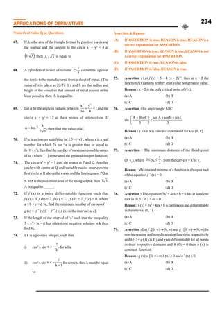 APPLICATIONS OF DERIVATIVES 234
Numerical ValueType Questions
67. IfAis the area of the triangle formed by positive x-axis and
the normal and the tangent to the circle x2
+ y2
= 4 at
1 3
, then A 3
/ is equal to
68. A cylinderical vessel of volume
1
25
7
cu metres, open at
the top is to be manufactured from a sheet of metal. (The
value of p is taken as 22/7). If r and h are the radius and
height of the vessel so that amount of metal is used in the
least possible then rh is equal to
69. Let a be the angle in radians between
2 2
x y
1
36 4
+ = and the
circle x2
+ y2
= 12 at their points of intersection. If
1 k
tan ,
2 3
-
a = then find the value of k2
.
70. If a is an integer satisfying |a| £ 5 – | [x] |, where x is a real
number for which 2x tan–1
x is greater than or equal to
ln(1 + x2
), thenfind thenumber ofmaximumpossiblevalues
of a. (where [ . ] represents the greatest integer function)
71. The circle x2
+ y2
= 1 cuts the x-axis at P and Q. Another
circle with centre at Q and variable radius intersects the
first circle at R above the x-axis and the line segment PQ at
S. IfAis the maximum area of the triangle QSR then 3 3
A is equal to _____.
72. If f (x) is a twice differentiable function such that
f (a) = 0, f (b) = 2, f (c) = –1, f (d) = 2, f (e) = 0, where
a < b < c < d <e, find the minimum number of zeroes of
g (x) = (f ´ (x))2
+ f ´
´(x) f (x) in the interval [a, e].
73. If the length of the interval of ‘a’ such that the inequality
3 – x2
> |x – a| has atleast one negative solution is k then
find 4k.
74. If k is a positive integer, such that
(i) cos2
x sin
7
x ,
k
> - for all x
(ii) cos2
xsin
7
x
k 1
< -
+
for somex, then k must be equal
to
Assertion & Reason
(A) If ASSERTION is true, REASON is true, REASON is a
correctexplanationforASSERTION.
(B) IfASSERTIONistrue,REASONistrue,REASONisnot
acorrectexplanationforASSERTION.
(C) If ASSERTION is true, REASON is false.
(D) If ASSERTION is false, REASON is true.
75. Assertion : Let f (x) = 5 – 4 (x – 2)2/3
, then at x = 2 the
function f (x) attains neither least value nor greatest value.
Reason : x = 2 is the only critical point of f (x).
(a)A (b) B
(c) C (d) D
76. Assertion : for any triangleABC
sin
3
C
sin
B
sin
A
sin
3
C
B
A +
+
³
÷
ø
ö
ç
è
æ +
+
Reason : y = sin x is concave downward for x Î (0, p].
(a)A (b) B
(c) C (d) D
77. Assertion : The minimum distance of the fixed point
(0, y0
), where ,
2
1
y
0 0 £
£ from the curve y = x2
is y0
.
Reason : Maxima andminima of a function isalways a root
of the equation f ´ (x) = 0.
(a)A (b) B
(c) C (d) D
78. Assertion : The equation 3x2
+ 4ax + b = 0 has at least one
root in (0, 1), if 3 +4a = 0.
Reason: f (x)=3x2
+4ax+b iscontinuousanddifferentiable
in the interval (0, 1).
(a)A (b) B
(c) C (d) D
79. Assertion : Let f : [0, ¥)®[0, ¥) and g : [0, ¥)®[0, ¥) be
non-increasing and non-decreasing functions respectively
and h (x) = g ( f (x)).If f and g are differentiablefor all points
in their respective domains and h (0) = 0 then h (x) is
constant function.
Reason : g (x) Î [0, ¥) Þ h (x) ³ 0 and h´ (x) £ 0.
(a)A (b) B
(c) C (d) D
 