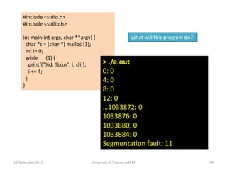 #include <stdio.h>
#include <stdlib.h>

int main(int argc, char **argv) {
char *s = (char *) malloc (1);
int i= 0;
while (1) {
printf("%d: %xn", i, s[i]);
i += 4;
}
}

12 November 2013

What will this program do?

> ./a.out
0: 0
4: 0
8: 0
12: 0
…1033872: 0
1033876: 0
1033880: 0
1033884: 0
Segmentation fault: 11

University of Virginia cs4414

44

 