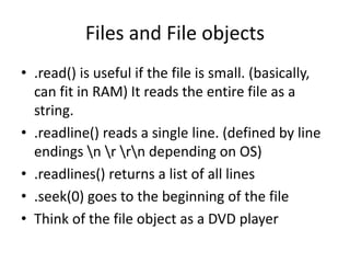 Files and File objects
• .read() is useful if the file is small. (basically,
can fit in RAM) It reads the entire file as a
string.
• .readline() reads a single line. (defined by line
endings n r rn depending on OS)
• .readlines() returns a list of all lines
• .seek(0) goes to the beginning of the file
• Think of the file object as a DVD player
 