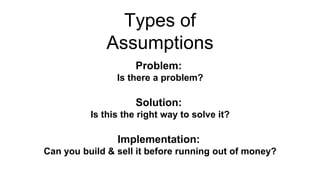 Types of
Assumptions
Problem:
Is there a problem?
Solution:
Is this the right way to solve it?
Implementation:
Can you build & sell it before running out of money?
 