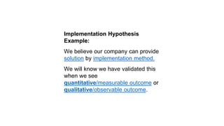 Implementation Hypothesis
Example:
We believe our company can provide
solution by implementation method.
We will know we have validated this
when we see
quantitative/measurable outcome or
qualitative/observable outcome.
 