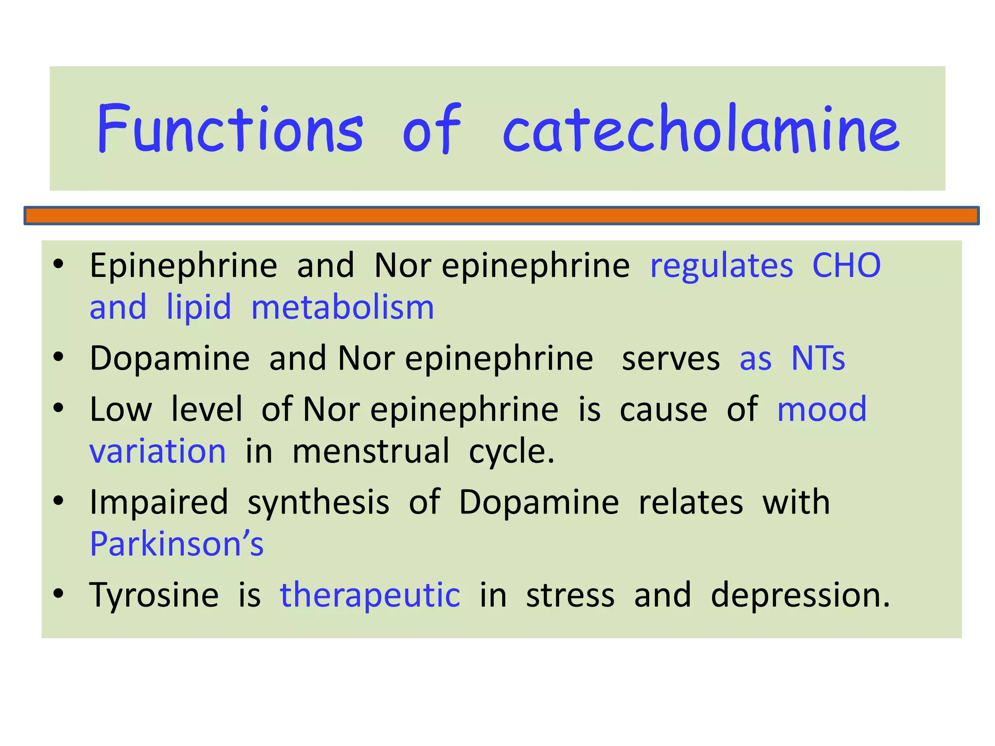 Functions of catecholamine
• Epinephrine and Nor epinephrine regulates CHO
and lipid metabolism
• Dopamine and Nor epinephrine serves as NTs
• Low level of Nor epinephrine is cause of mood
variation in menstrual cycle.
• Impaired synthesis of Dopamine relates with
Parkinson’s
• Tyrosine is therapeutic in stress and depression.
 