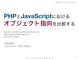 copyright(c) 2013 kuwata-lab.com all rights reserved.
PHPとJavaScriptにおける
オブジェクト指向を比較する
makoto kuwata <kwa@kuwata-lab.com>
http://www.kuwata-lab.com/
2013-09-14 (Sat)
PHPカンファレンス2013
【更新履歴】
・2013-09-17: 大幅に加筆修正
 