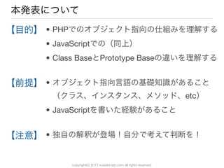 copyright(c) 2013 kuwata-lab.com all rights reserved.
本発表について
• PHPでのオブジェクト指向の仕組みを理解する
• JavaScriptでの（同上）
• Class BaseとPrototype Baseの違いを理解する
• オブジェクト指向言語の基礎知識があること
（クラス、インスタンス、メソッド、etc）
• JavaScriptを書いた経験があること
• 独自の解釈が登場！自分で考えて判断を！
【目的】
【前提】
【注意】
 