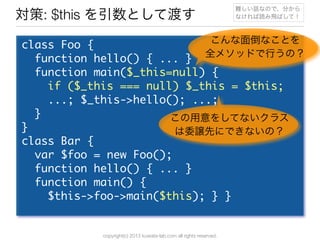 copyright(c) 2013 kuwata-lab.com all rights reserved.
対策: $this を引数として渡す
class	 Foo	 {
	 	 function	 hello()	 {	 ...	 }
	 	 function	 main($_this=null)	 {
	 	 	 	 if	 ($_this	 ===	 null)	 $_this	 =	 $this;
	 	 	 	 ...;	 $_this->hello();	 ...;
	 	 }
}
class	 Bar	 {
	 	 var	 $foo	 =	 new	 Foo();
	 	 function	 hello()	 {	 ...	 }
	 	 function	 main()	 {
	 	 	 	 $this->foo->main($this);	 }	 }
こんな面倒なことを
全メソッドで行うの？
この用意をしてないクラス
は委譲先にできないの？
難しい話なので、分から
なければ読み飛ばして！
 