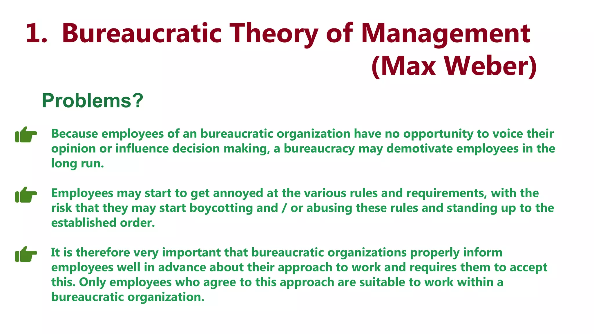 1. Bureaucratic Theory of Management
(Max Weber)
Problems?
Because employees of an bureaucratic organization have no opportunity to voice their
opinion or influence decision making, a bureaucracy may demotivate employees in the
long run.
Employees may start to get annoyed at the various rules and requirements, with the
risk that they may start boycotting and / or abusing these rules and standing up to the
established order.
It is therefore very important that bureaucratic organizations properly inform
employees well in advance about their approach to work and requires them to accept
this. Only employees who agree to this approach are suitable to work within a
bureaucratic organization.
 