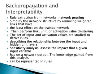  Rule extraction from networks: network pruning
 Simplify the network structure by removing weighted
links that have
 the least effect on the trained network
 Then perform link, unit, or activation value clustering
 The set of input and activation values are studied to
derive rules
 describing the relationship between the input and
hidden unit layers
 Sensitivity analysis: assess the impact that a given
input variable
 has on a network output. The knowledge gained from
this analysis
 can be represented in rules
 