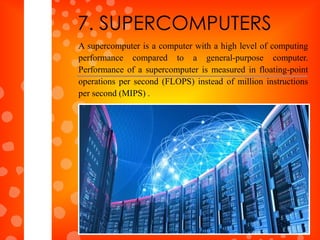 A supercomputer is a computer with a high level of computing
performance compared to a general-purpose computer.
Performance of a supercomputer is measured in floating-point
operations per second (FLOPS) instead of million instructions
per second (MIPS) .
7. SUPERCOMPUTERS
 