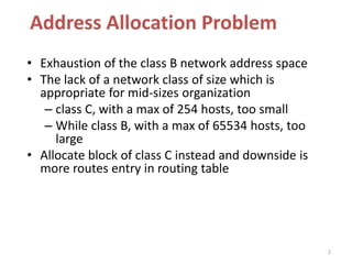 2
Address Allocation Problem
• Exhaustion of the class B network address space
• The lack of a network class of size which is
appropriate for mid-sizes organization
– class C, with a max of 254 hosts, too small
– While class B, with a max of 65534 hosts, too
large
• Allocate block of class C instead and downside is
more routes entry in routing table
 