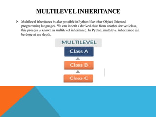MULTILEVEL INHERITANCE
 Multilevel inheritance is also possible in Python like other Object Oriented
programming languages. We can inherit a derived class from another derived class,
this process is known as multilevel inheritance. In Python, multilevel inheritance can
be done at any depth.
 