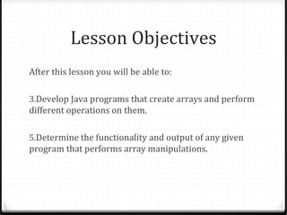 Lesson Objectives
After this lesson you will be able to:

3.Develop Java programs that create arrays and perform
different operations on them.

5.Determine the functionality and output of any given
program that performs array manipulations.
 