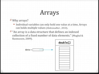Arrays
0 Why arrays?
    Individual variables can only hold one value at a time, Arrays
     can holds multiple values (Abdennadher , 2010).
0 “An array is a data structure that defines an indexed
  collection of a fixed number of data elements.” (Mughal &
  Rasmussen, 2009).
 