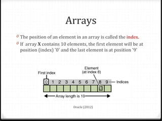 Arrays
0 The position of an element in an array is called the index.
0 If array X contains 10 elements, the first element will be at
 position (index) '0' and the last element is at position '9'




                            Oracle (2012)
 