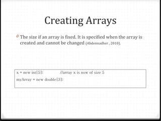 Creating Arrays
0 The size if an array is fixed. It is specified when the array is
  created and cannot be changed (Abdennadher , 2010).




x = new int[5];        //array x is now of size 5
myArray = new double[3];
 