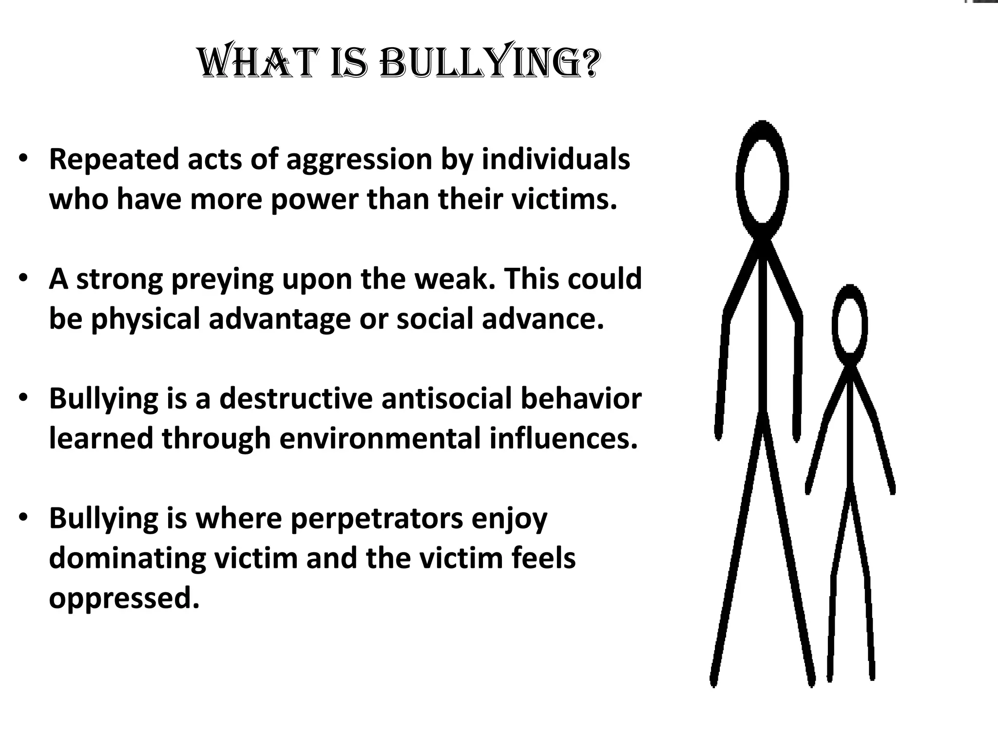 What is bullying?

• Repeated acts of aggression by individuals
  who have more power than their victims.

• A strong preying upon the weak. This could
  be physical advantage or social advance.

• Bullying is a destructive antisocial behavior
  learned through environmental influences.

• Bullying is where perpetrators enjoy
  dominating victim and the victim feels
  oppressed.
 