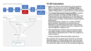 TF-IDF Calculation
• When the metric word frequency of occurrence
(TF) in a document is used as a feature value, a
higher weight tends to be assigned to words that
appear frequently in a corpus (such as stop-words).
• The Inverse Document Frequency (IDF) is a better
metric, because it assigns a lower weight to
frequent words. You calculate IDF as the log of the
ratio of the number of documents in the training
corpus to the number of documents containing the
given word.
Combining these numbers in a metric (TF/IDF)
places greater importance on words that are
frequent in the document but rare in the corpus.
This assumption is valid not only for unigrams but
also for bigrams, trigrams, etc.
• This experiment converts unstructured text data
into equal-length numeric feature vectors where
each feature represents the TF-IDF of a unigram in
a text instance.
• Feature selection (dimensionality reduction)
We used the Chi-squared score function to rank the
hashing features in descending order, and returned
the top 5,000 most relevant features with respect to
the sentiment label, out of all the extracted unigrams.
 