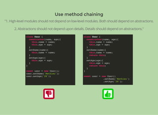 Use method chainingUse method chaining
"1. High-level modules should not depend on low-level modules. Both should depend on abstractions.
2. Abstractions should not depend upon details. Details should depend on abstractions."
class User {
constructor(name, age){
this.name = name;
this.age = age;
}
setName(name){
this.name = name;
}
setAge(age){
this.age = age;
}
}
const user = new User();
user.setName('Mathieu');
user.setAge('28');
class User {
constructor(name, age){
this.name = name;
this.age = age;
}
setName(name){
this.name = name;
return this;
}
setAge(age){
this.age = age;
return this;
}
}
const user = new User()
.setName('Mathieu')
.setAge('28');
 