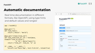 Real time documentation in different
formats, like OpenAPI, using type hints
and default values and ranges!
app = FastAPI()
@app.get("/")
def read_root():
return {"Hello": "World"}
@app.get("/items/{item_id}")
def read_item(item_id: int = Path(None,
example="item_id_value"),
q: str = Query("query")):
return {"item_id": item_id, "q": q}
if __name__ == '__main__':
uvicorn.run('basic:app', host='0.0.0.0', reload=True)
FastAPI
Automatic documentation
 