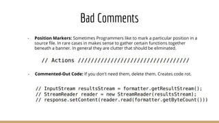 Bad Comments
- Position Markers: Sometimes Programmers like to mark a particular position in a
source ﬁle. In rare cases in makes sense to gather certain functions together
beneath a banner. In general they are clutter that should be eliminated.
- Commented-Out Code: If you don't need them, delete them. Creates code rot.
 